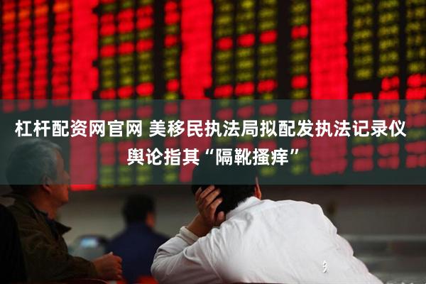 杠杆配资网官网 美移民执法局拟配发执法记录仪 舆论指其“隔靴搔痒”