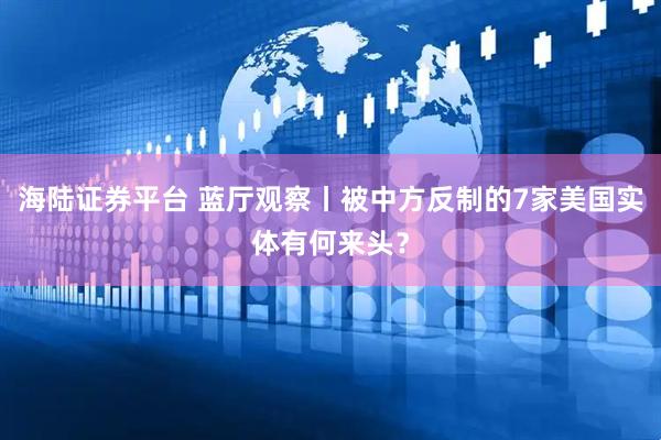海陆证券平台 蓝厅观察丨被中方反制的7家美国实体有何来头？