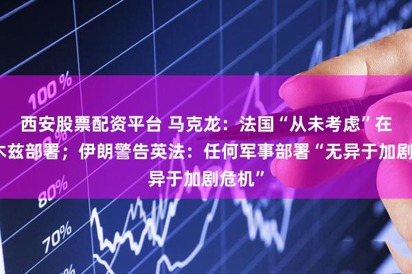 西安股票配资平台 马克龙：法国“从未考虑”在霍尔木兹部署；伊朗警告英法：任何军事部署“无异于加剧危机”