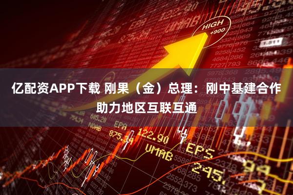 亿配资APP下载 刚果（金）总理：刚中基建合作助力地区互联互通