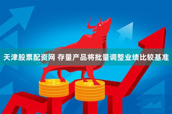 天津股票配资网 存量产品将批量调整业绩比较基准