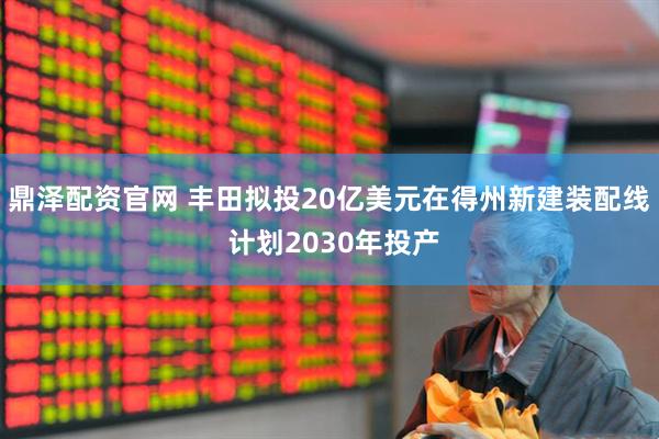 鼎泽配资官网 丰田拟投20亿美元在得州新建装配线 计划2030年投产